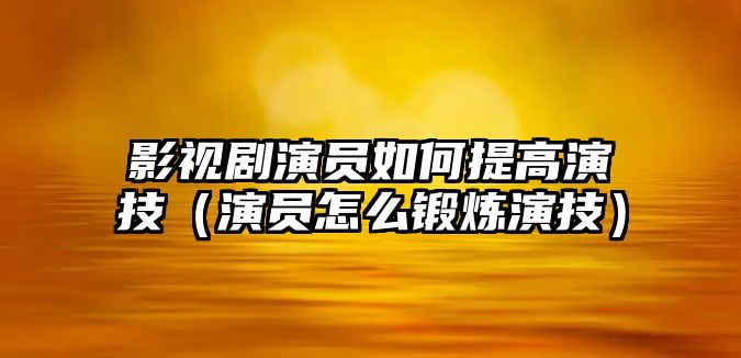 影視劇演員如何提高演技（演員怎么鍛煉演技）