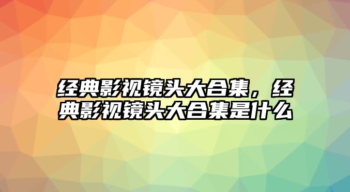 經(jīng)典影視鏡頭大合集，經(jīng)典影視鏡頭大合集是什么