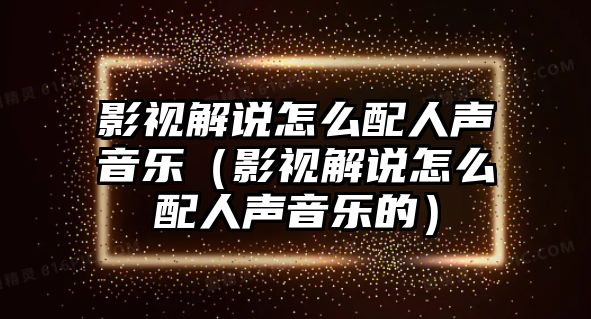 影視解說怎么配人聲音樂（影視解說怎么配人聲音樂的）