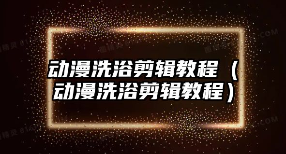 動漫洗浴剪輯教程（動漫洗浴剪輯教程）