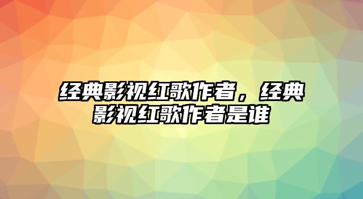 經(jīng)典影視紅歌作者，經(jīng)典影視紅歌作者是誰(shuí)